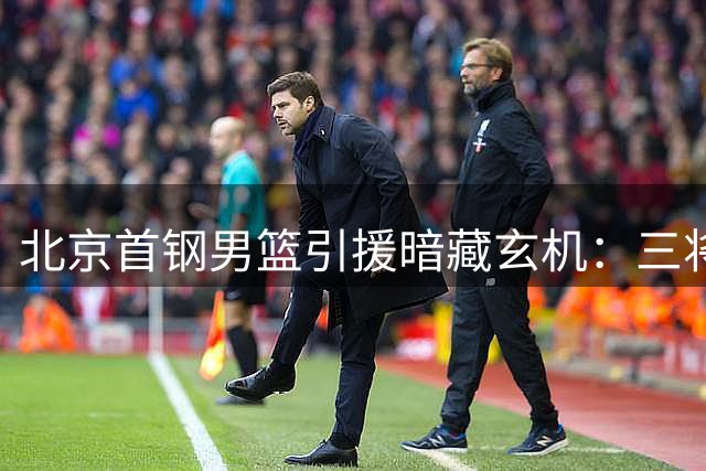 北京首钢男篮引援暗藏玄机：三将命运各异 一纸官宣告别旧时代