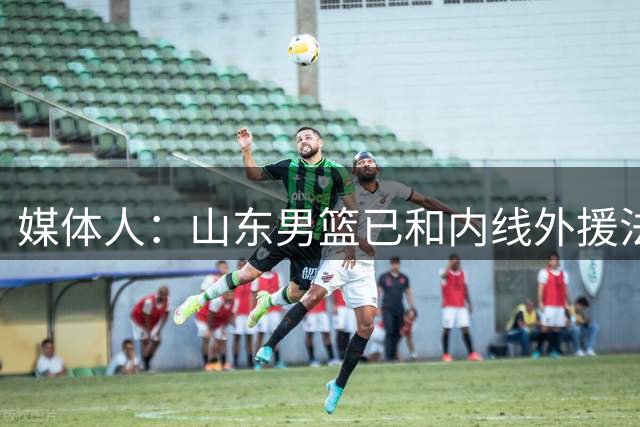 媒体人：山东男篮已和内线外援法耶达成签约 后者曾效力山西男篮