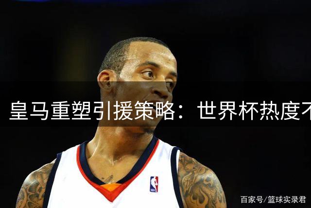 皇马重塑引援策略：世界杯热度不再左右决策